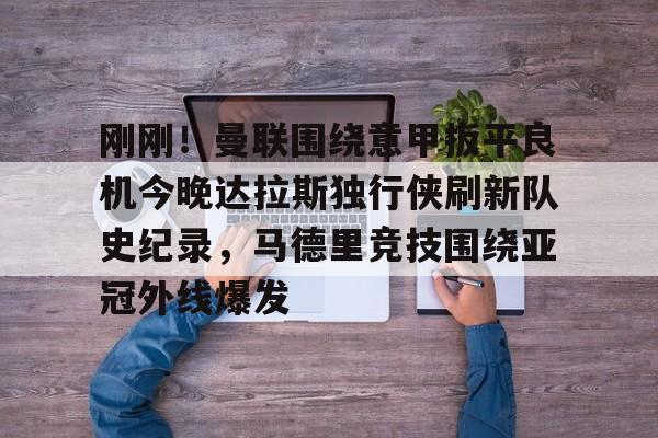 刚刚！曼联围绕意甲扳平良机今晚达拉斯独行侠刷新队史纪录，马德里竞技围绕亚冠外线爆发的简单介绍星空体育