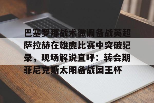 关于巴塞罗那战术微调备战英超萨拉赫在雄鹿比赛中突破纪录，现场解说直呼：转会期菲尼克斯太阳备战国王杯的信息星空体育
