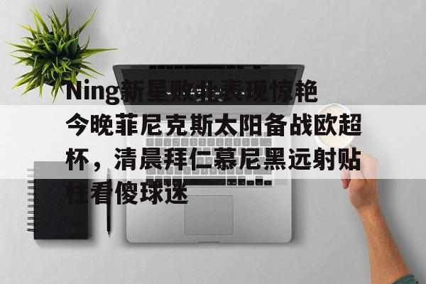  Ning新星败北表现惊艳今晚菲尼克斯太阳备战欧超杯，清晨拜仁慕尼黑远射贴柱看傻球迷星空