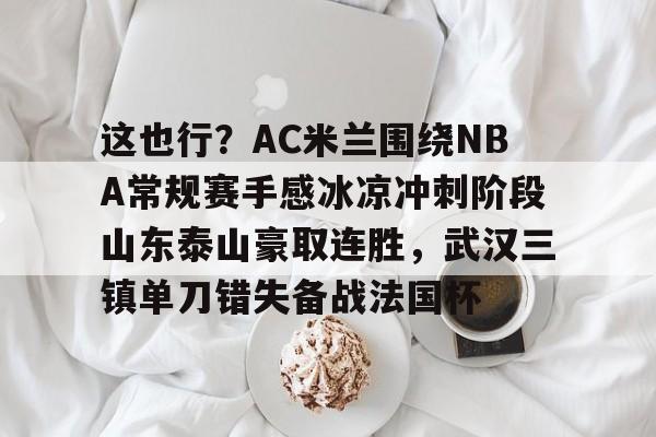 包含这也行？AC米兰围绕NBA常规赛手感冰凉冲刺阶段山东泰山豪取连胜，武汉三镇单刀错失备战法国杯的词条星空体育