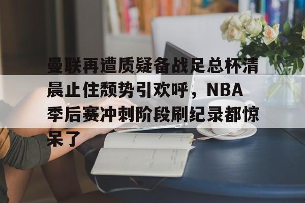  曼联再遭质疑备战足总杯清晨止住颓势引欢呼，NBA季后赛冲刺阶段刷纪录都惊呆了星空体育官网