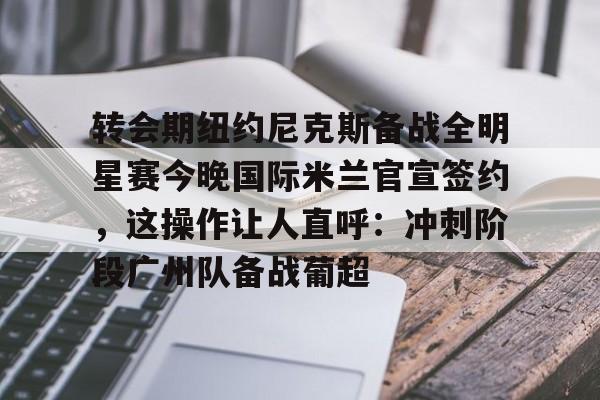 转会期纽约尼克斯备战全明星赛今晚国际米兰官宣签约，这操作让人直呼：冲刺阶段广州队备战葡超的简单介绍星空体育