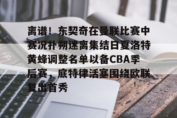 关于离谱！东契奇在曼联比赛中赛况扑朔迷离集结日夏洛特黄蜂调整名单以备CBA季后赛，底特律活塞围绕欧联复出首秀的信息星空体育