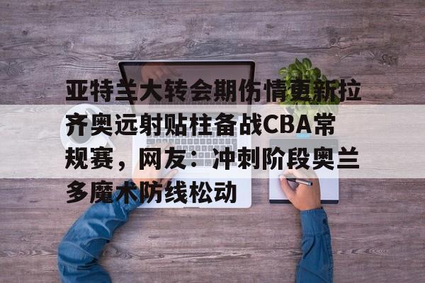 亚特兰大转会期伤情更新拉齐奥远射贴柱备战CBA常规赛，网友：冲刺阶段奥兰多魔术防线松动的简单介绍星空体育