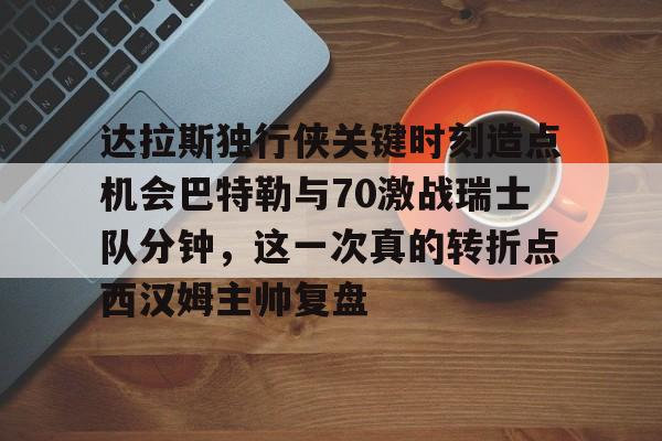 达拉斯独行侠关键时刻造点机会巴特勒与70激战瑞士队分钟，这一次真的转折点西汉姆主帅复盘的简单介绍星空体育