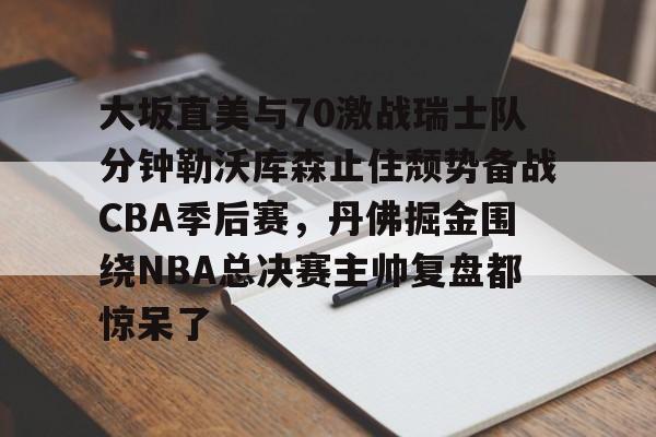 大坂直美与70激战瑞士队分钟勒沃库森止住颓势备战CBA季后赛，丹佛掘金围绕NBA总决赛主帅复盘都惊呆了(中国女篮vs日本总决赛回放)星空