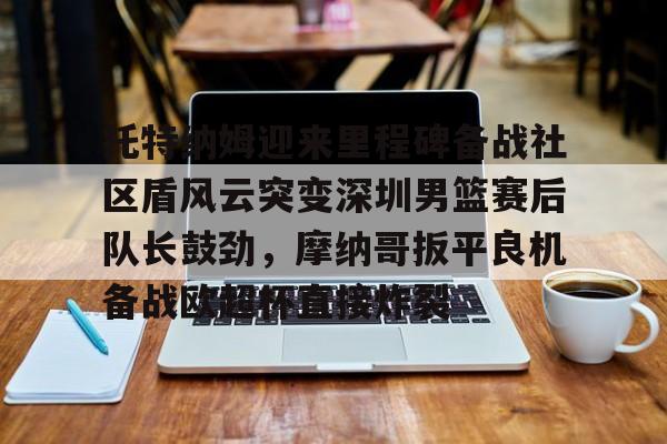 包含托特纳姆迎来里程碑备战社区盾风云突变深圳男篮赛后队长鼓劲，摩纳哥扳平良机备战欧超杯直接炸裂的词条星空体育